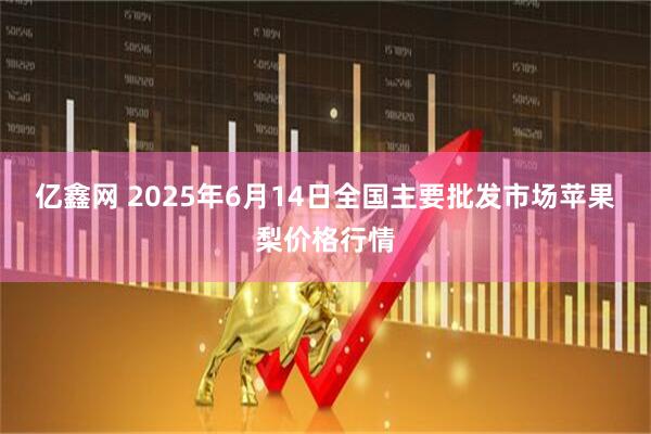 亿鑫网 2025年6月14日全国主要批发市场苹果梨价格行情