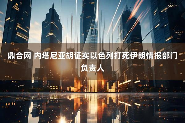 鼎合网 内塔尼亚胡证实以色列打死伊朗情报部门负责人