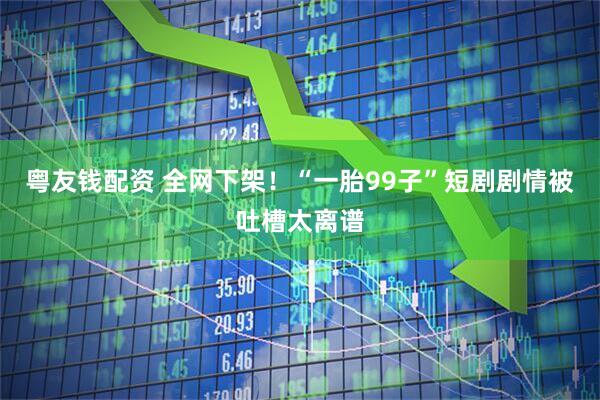 粤友钱配资 全网下架！“一胎99子”短剧剧情被吐槽太离谱