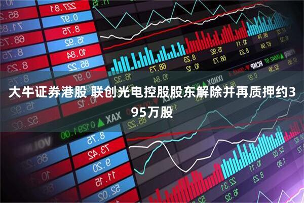 大牛证券港股 联创光电控股股东解除并再质押约395万股