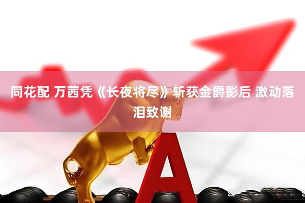 同花配 万茜凭《长夜将尽》斩获金爵影后 激动落泪致谢