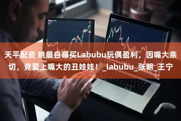 天平配资 姚晨自曝买Labubu玩偶盈利，因嘴大亲切，竟爱上嘴大的丑娃娃！_labubu_张朝_王宁