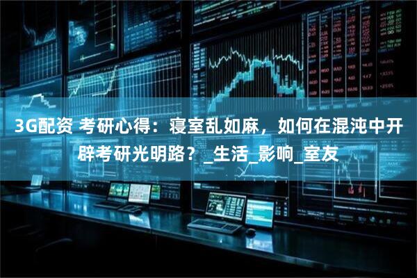 3G配资 考研心得：寝室乱如麻，如何在混沌中开辟考研光明路？_生活_影响_室友