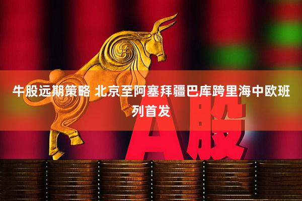 牛股远期策略 北京至阿塞拜疆巴库跨里海中欧班列首发