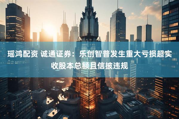瑶鸿配资 诚通证券：乐创智普发生重大亏损超实收股本总额且信披违规