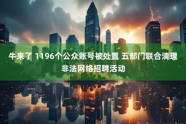 牛来了 1196个公众账号被处置 五部门联合清理非法网络招聘活动