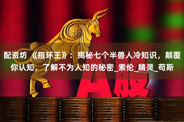 配资坊 《指环王》：揭秘七个半兽人冷知识，颠覆你认知，了解不为人知的秘密_索伦_精灵_苟斯