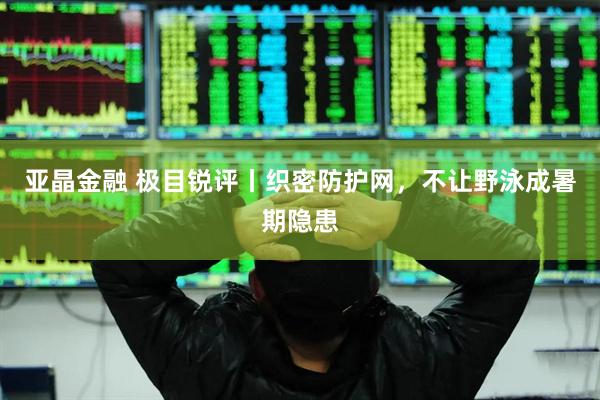 亚晶金融 极目锐评丨织密防护网，不让野泳成暑期隐患
