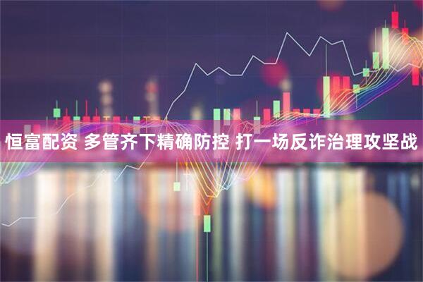 恒富配资 多管齐下精确防控 打一场反诈治理攻坚战