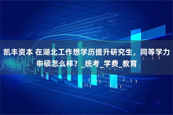 凯丰资本 在湖北工作想学历提升研究生，同等学力申硕怎么样？_统考_学费_教育