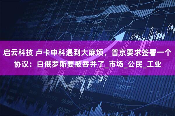 启云科技 卢卡申科遇到大麻烦，普京要求签署一个协议：白俄罗斯要被吞并了_市场_公民_工业