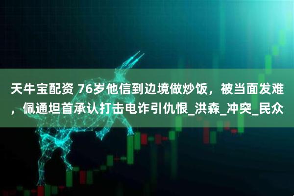 天牛宝配资 76岁他信到边境做炒饭，被当面发难，佩通坦首承认打击电诈引仇恨_洪森_冲突_民众