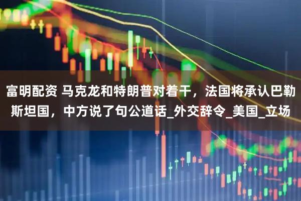 富明配资 马克龙和特朗普对着干，法国将承认巴勒斯坦国，中方说了句公道话_外交辞令_美国_立场