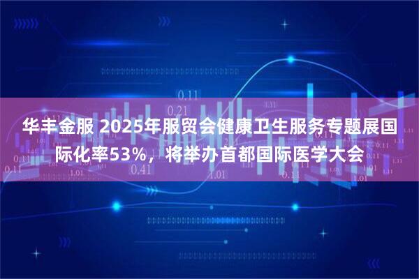 华丰金服 2025年服贸会健康卫生服务专题展国际化率53%，将举办首都国际医学大会