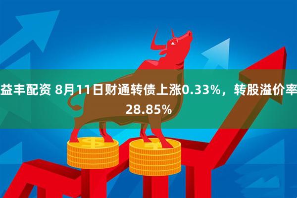 益丰配资 8月11日财通转债上涨0.33%，转股溢价率28.85%