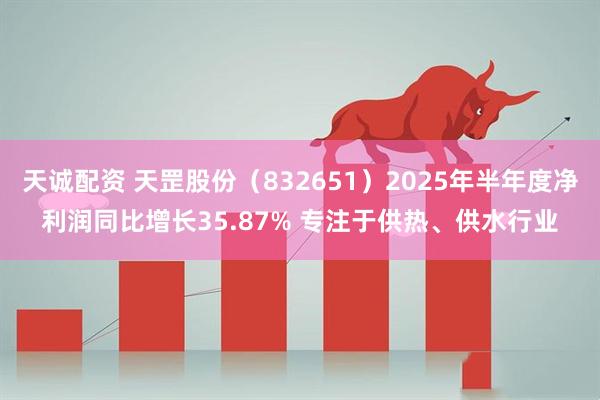 天诚配资 天罡股份（832651）2025年半年度净利润同比增长35.87% 专注于供热、供水行业