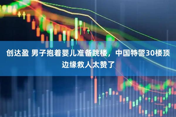 创达盈 男子抱着婴儿准备跳楼，中国特警30楼顶边缘救人太赞了