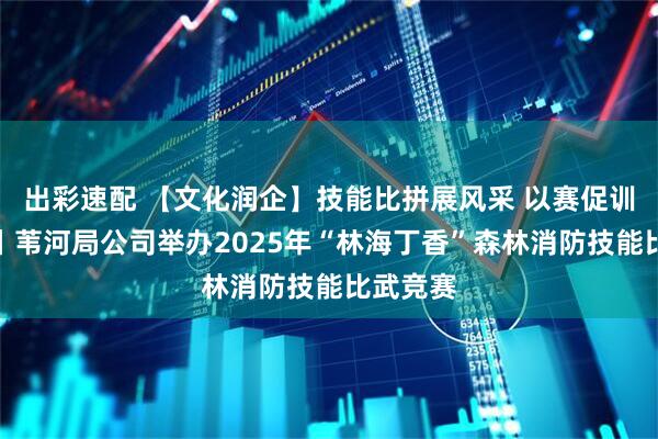 出彩速配 【文化润企】技能比拼展风采 以赛促训练精兵丨苇河局公司举办2025年“林海丁香”森林消防技能比武竞赛