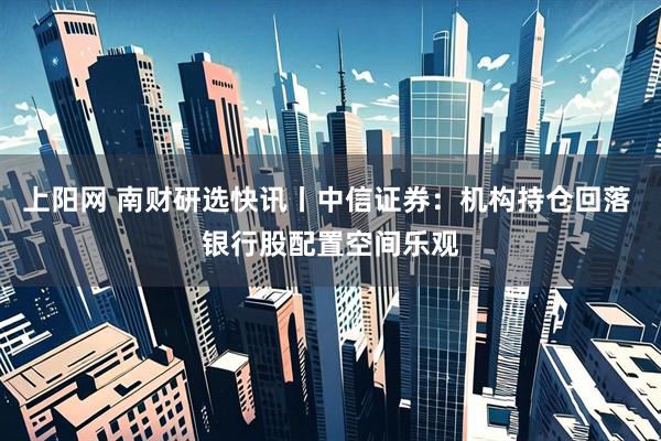 上阳网 南财研选快讯丨中信证券：机构持仓回落 银行股配置空间乐观