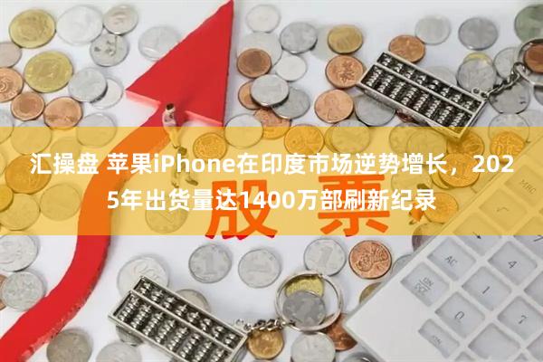 汇操盘 苹果iPhone在印度市场逆势增长,2025年出货量达1400万部刷新纪录