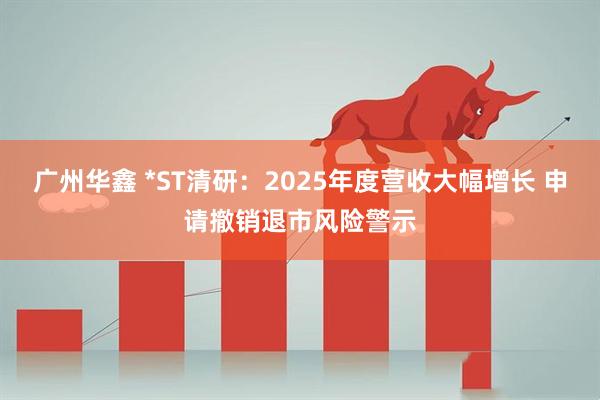 广州华鑫 *ST清研：2025年度营收大幅增长 申请撤销退市风险警示