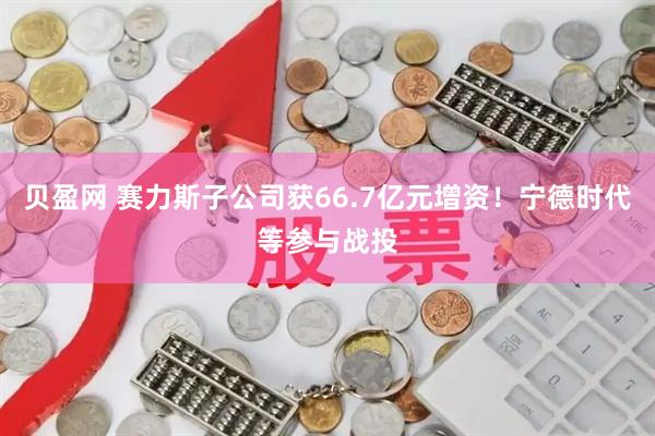贝盈网 赛力斯子公司获66.7亿元增资！宁德时代等参与战投