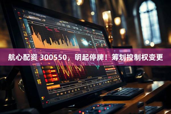 航心配资 300550，明起停牌！筹划控制权变更