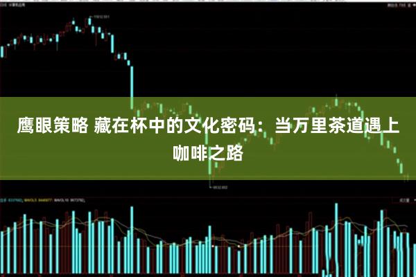 鹰眼策略 藏在杯中的文化密码：当万里茶道遇上咖啡之路